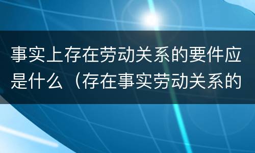 事实上存在劳动关系的要件应是什么（存在事实劳动关系的证明材料）