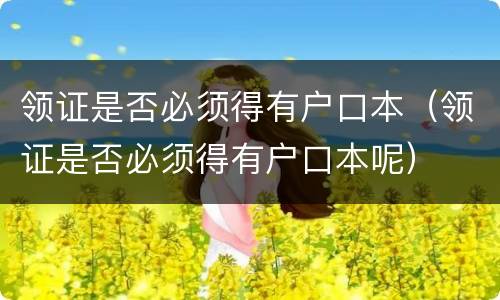 领证是否必须得有户口本（领证是否必须得有户口本呢）