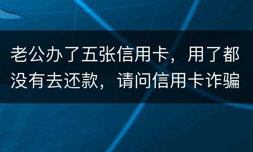 老公办了五张信用卡，用了都没有去还款，请问信用卡诈骗罪定罪量刑标准