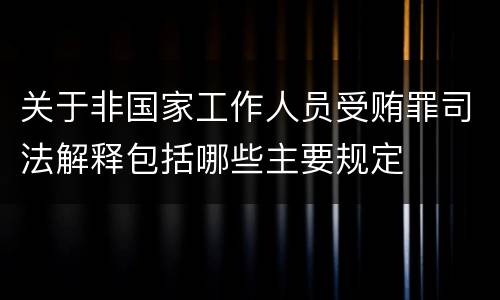 关于非国家工作人员受贿罪司法解释包括哪些主要规定