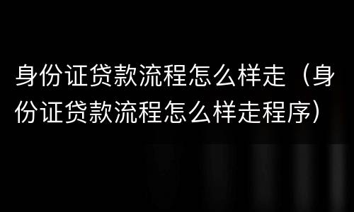 身份证贷款流程怎么样走（身份证贷款流程怎么样走程序）
