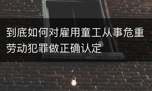 到底如何对雇用童工从事危重劳动犯罪做正确认定