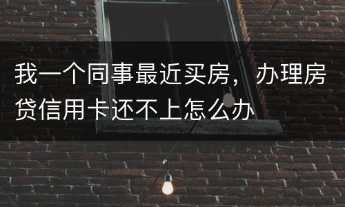 我一个同事最近买房，办理房贷信用卡还不上怎么办