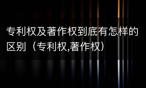 专利权及著作权到底有怎样的区别（专利权,著作权）