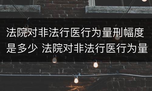 法院对非法行医行为量刑幅度是多少 法院对非法行医行为量刑幅度是多少天