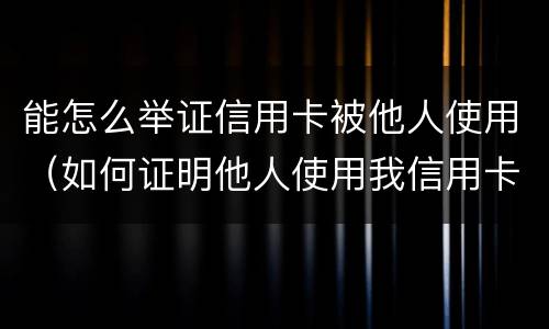 能怎么举证信用卡被他人使用（如何证明他人使用我信用卡）