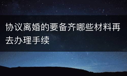 协议离婚的要备齐哪些材料再去办理手续