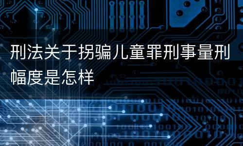 刑法关于拐骗儿童罪刑事量刑幅度是怎样