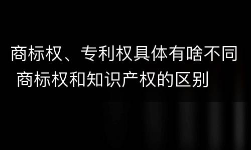 商标权、专利权具体有啥不同 商标权和知识产权的区别