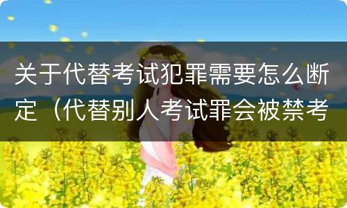 关于代替考试犯罪需要怎么断定（代替别人考试罪会被禁考么）