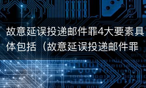 故意延误投递邮件罪4大要素具体包括（故意延误投递邮件罪4大要素具体包括哪些内容）