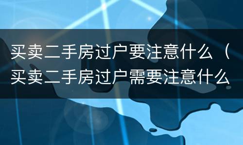 买卖二手房过户要注意什么（买卖二手房过户需要注意什么）