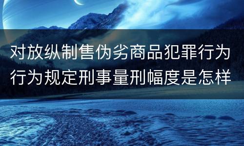 对放纵制售伪劣商品犯罪行为行为规定刑事量刑幅度是怎样