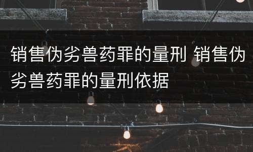 销售伪劣兽药罪的量刑 销售伪劣兽药罪的量刑依据