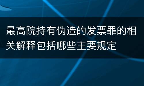 最高院持有伪造的发票罪的相关解释包括哪些主要规定