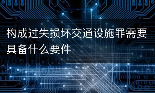 构成过失损坏交通设施罪需要具备什么要件
