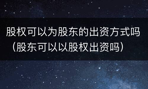 股权可以为股东的出资方式吗（股东可以以股权出资吗）