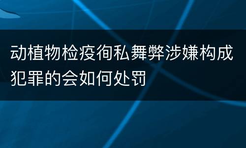 动植物检疫徇私舞弊涉嫌构成犯罪的会如何处罚
