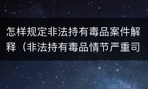 怎样规定非法持有毒品案件解释（非法持有毒品情节严重司法解释）