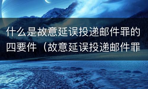 什么是故意延误投递邮件罪的四要件（故意延误投递邮件罪案例）
