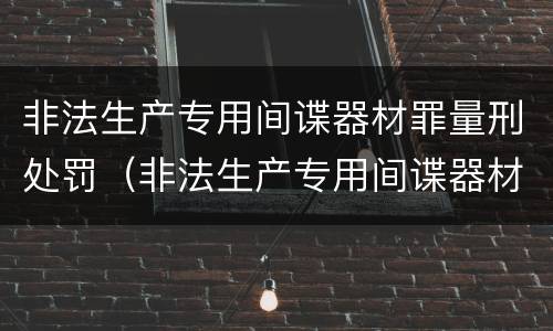 非法生产专用间谍器材罪量刑处罚（非法生产专用间谍器材罪量刑处罚依据）