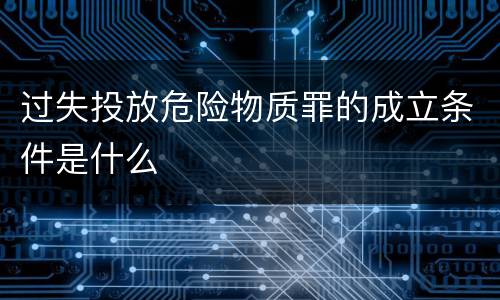 过失投放危险物质罪的成立条件是什么