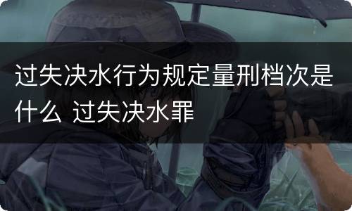过失决水行为规定量刑档次是什么 过失决水罪