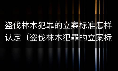 盗伐林木犯罪的立案标准怎样认定（盗伐林木犯罪的立案标准怎样认定）