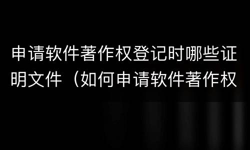 申请软件著作权登记时哪些证明文件（如何申请软件著作权登记证书）