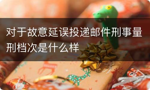 对于故意延误投递邮件刑事量刑档次是什么样