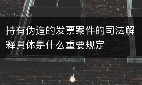 持有伪造的发票案件的司法解释具体是什么重要规定