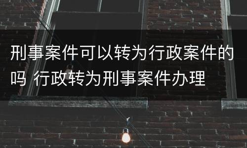 刑事案件可以转为行政案件的吗 行政转为刑事案件办理