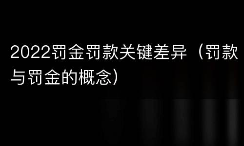 2022罚金罚款关键差异（罚款与罚金的概念）
