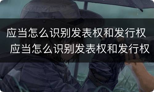 应当怎么识别发表权和发行权 应当怎么识别发表权和发行权的区别