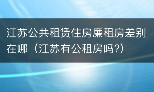 江苏公共租赁住房廉租房差别在哪（江苏有公租房吗?）
