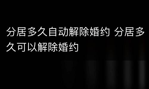 分居多久自动解除婚约 分居多久可以解除婚约