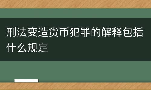 刑法变造货币犯罪的解释包括什么规定