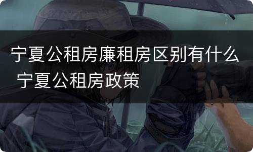 宁夏公租房廉租房区别有什么 宁夏公租房政策