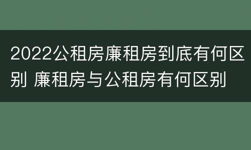 2022公租房廉租房到底有何区别 廉租房与公租房有何区别