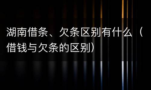 湖南借条、欠条区别有什么（借钱与欠条的区别）