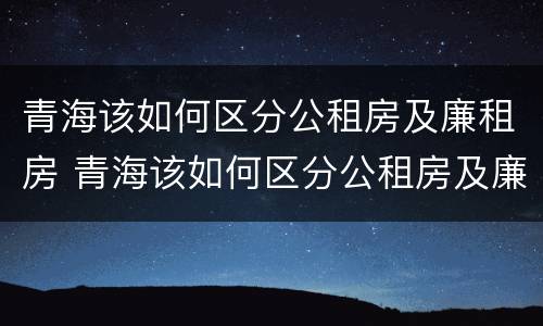 青海该如何区分公租房及廉租房 青海该如何区分公租房及廉租房呢