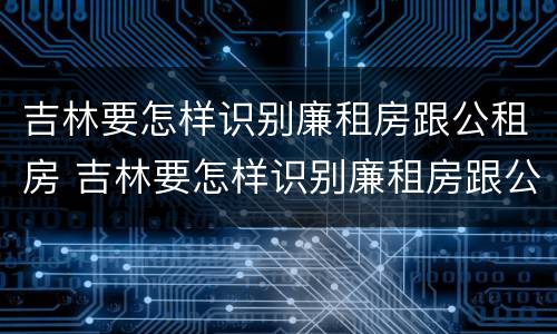 吉林要怎样识别廉租房跟公租房 吉林要怎样识别廉租房跟公租房的区别