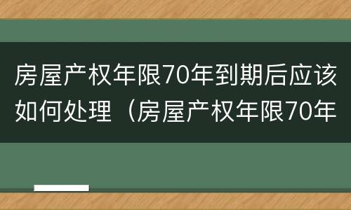 房屋产权年限70年到期后应该如何处理（房屋产权年限70年到期后应该如何处理呢）