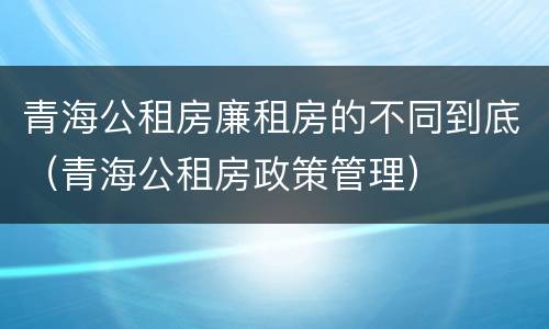 青海公租房廉租房的不同到底（青海公租房政策管理）