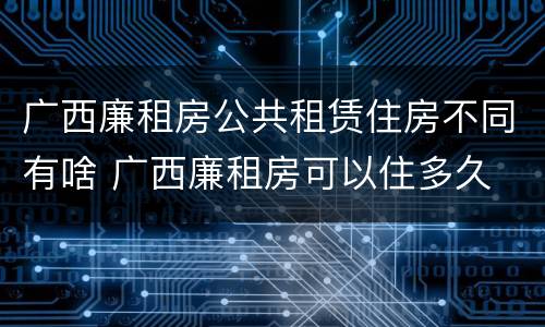 广西廉租房公共租赁住房不同有啥 广西廉租房可以住多久