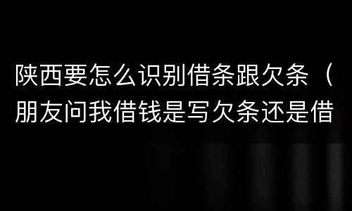 陕西要怎么识别借条跟欠条(朋友问我借钱是写欠条还是借条)