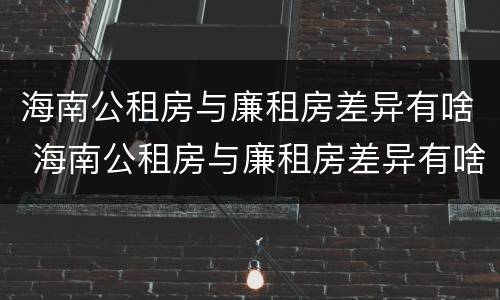 海南公租房与廉租房差异有啥 海南公租房与廉租房差异有啥影响