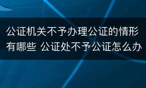 公证机关不予办理公证的情形有哪些 公证处不予公证怎么办