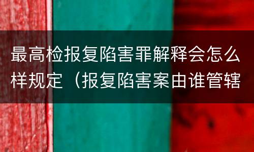 最高检报复陷害罪解释会怎么样规定（报复陷害案由谁管辖）