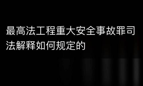 最高法工程重大安全事故罪司法解释如何规定的